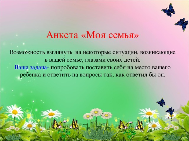          Анкета «Моя семья»   Возможность взглянуть на некоторые ситуации, возникающие в вашей семье, глазами своих детей.  Ваша задача- попробовать поставить себя на место вашего ребенка и ответить на вопросы так, как ответил бы он.    