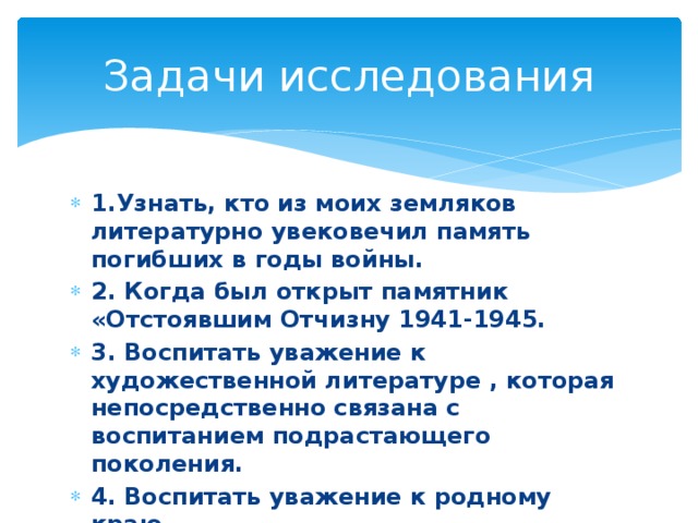 Задачи исследования 1.Узнать, кто из моих земляков литературно увековечил память погибших в годы войны. 2. Когда был открыт памятник «Отстоявшим Отчизну 1941-1945. 3. Воспитать уважение к художественной литературе , которая непосредственно связана с воспитанием подрастающего поколения. 4. Воспитать уважение к родному краю. 