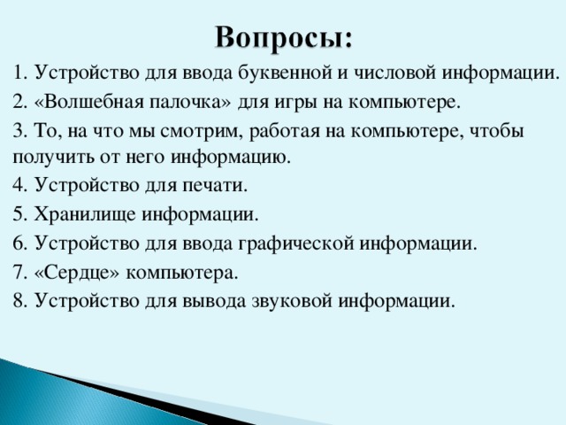 1. Устройство для ввода буквенной и числовой информации. 2. «Волшебная палочка» для игры на компьютере. 3. То, на что мы смотрим, работая на компьютере, чтобы получить от него информацию. 4. Устройство для печати. 5. Хранилище информации. 6. Устройство для ввода графической информации. 7. «Сердце» компьютера. 8. Устройство для вывода звуковой информации.