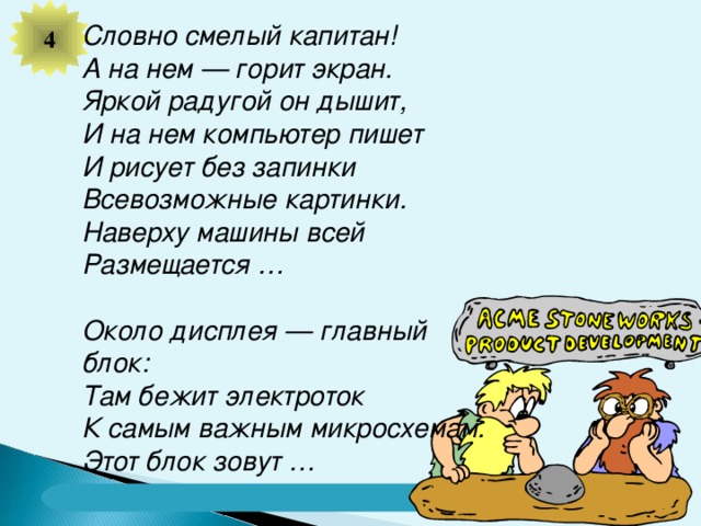 4 Словно смелый капитан! А на нем — горит экран. Яркой радугой он дышит, И на нем компьютер пишет И рисует без запинки Всевозможные картинки. Наверху машины всей Размещается …   Около дисплея — главный блок: Там бежит электроток К самым важным микросхемам. Этот блок зовут …