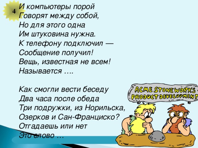 4 И компьютеры порой Говорят между собой, Но для этого одна Им штуковина нужна. К телефону подключил — Сообщение получил! Вещь, известная не всем! Называется ….  Как смогли вести беседу  Два часа после обеда  Три подружки, из Норильска,  Озерков и Сан-Франциско?  Отгадаешь или нет  Это слово …