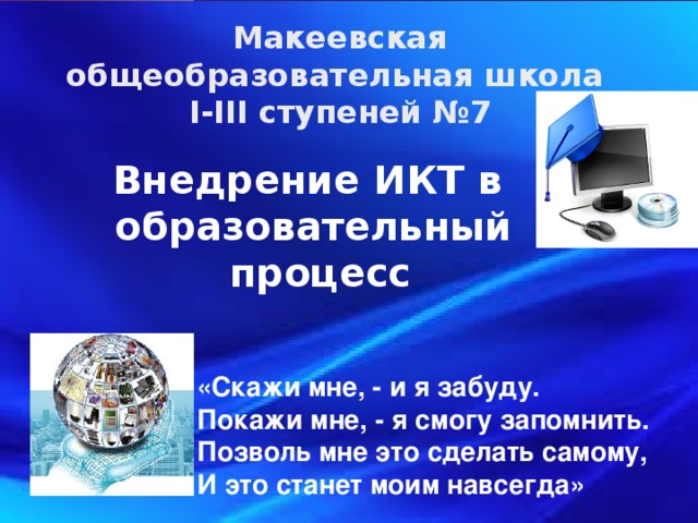 Макеевская общеобразовательная школа І-ІІІ ступеней №7 Внедрение ИКТ в образовательный  процесс «Скажи мне, - и я забуду.  Покажи мне, - я смогу запомнить.  Позволь мне это сделать самому,  И это станет моим навсегда»