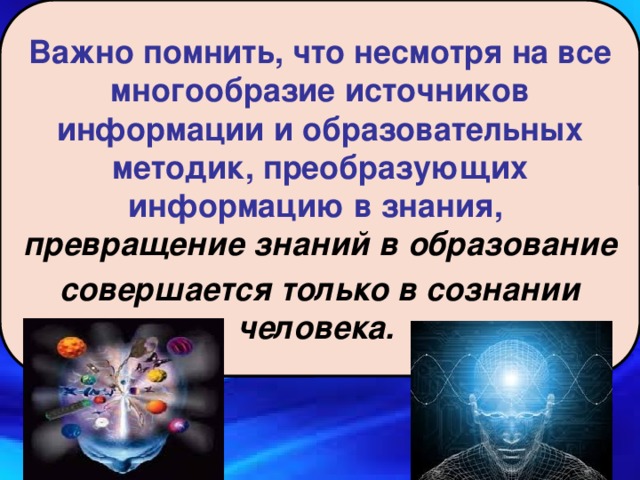 Важно помнить, что несмотря на все многообразие источников информации и образовательных методик, преобразующих информацию в знания,  превращение знаний в образование совершается только в сознании человека. 8