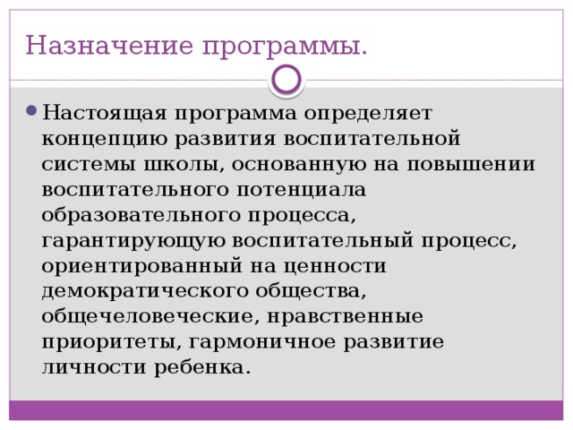 Назначение программы. Настоящая программа определяет концепцию развития воспитательной системы школы, основанную на повышении воспитательного потенциала образовательного процесса, гарантирующую воспитательный процесс, ориентированный на ценности демократического общества, общечеловеческие, нравственные приоритеты, гармоничное развитие личности ребенка. 
