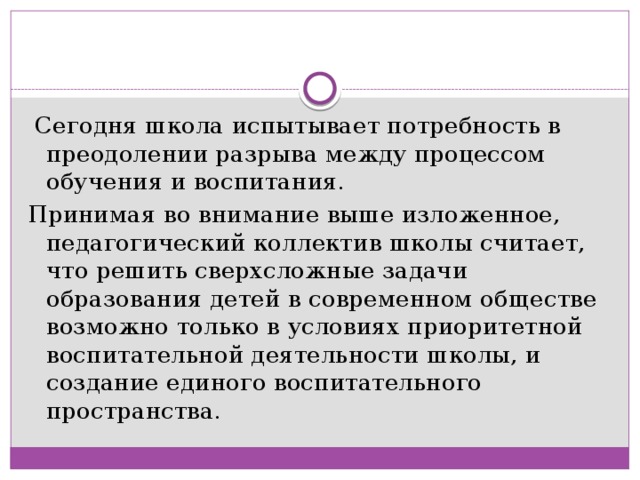  Сегодня школа испытывает потребность в преодолении разрыва между процессом обучения и воспитания. Принимая во внимание выше изложенное, педагогический коллектив школы считает, что решить сверхсложные задачи образования детей в современном обществе возможно только в условиях приоритетной воспитательной деятельности школы, и создание единого воспитательного пространства. 