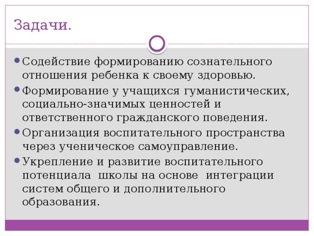 Задачи. Содействие формированию сознательного отношения ребенка к своему здоровью. Формирование у учащихся гуманистических, социально-значимых ценностей и ответственного гражданского поведения. Организация воспитательного пространства через ученическое самоуправление. Укрепление и развитие воспитательного потенциала школы на основе интеграции систем общего и дополнительного образования. 