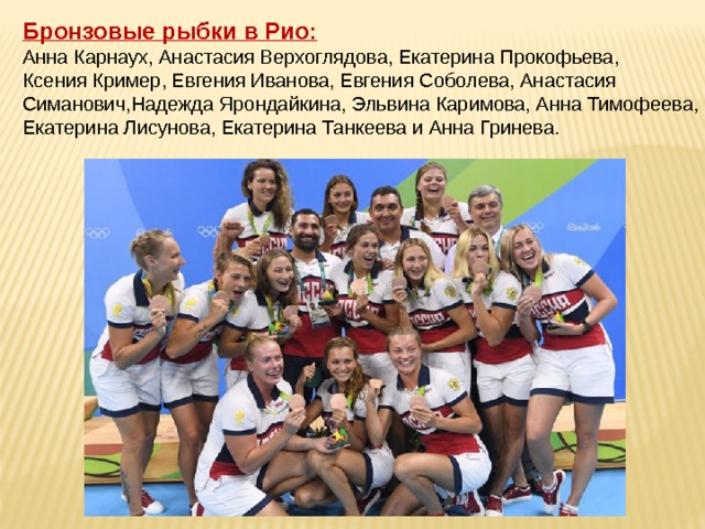   Бронзовые рыбки в Рио:  Анна Карнаух, Анастасия Верхоглядова, Екатерина Прокофьева,  Ксения Кример, Евгения Иванова, Евгения Соболева, Анастасия Симанович,Надежда Ярондайкина, Эльвина Каримова, Анна Тимофеева, Екатерина Лисунова, Екатерина Танкеева и Анна Гринева. 