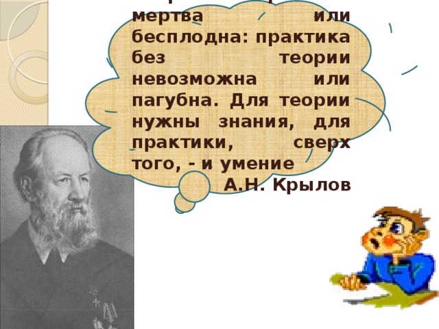 Теория без практики мертва или бесплодна: практика без теории невозможна или пагубна. Для теории нужны знания, для практики, сверх того, - и умение А.Н. Крылов