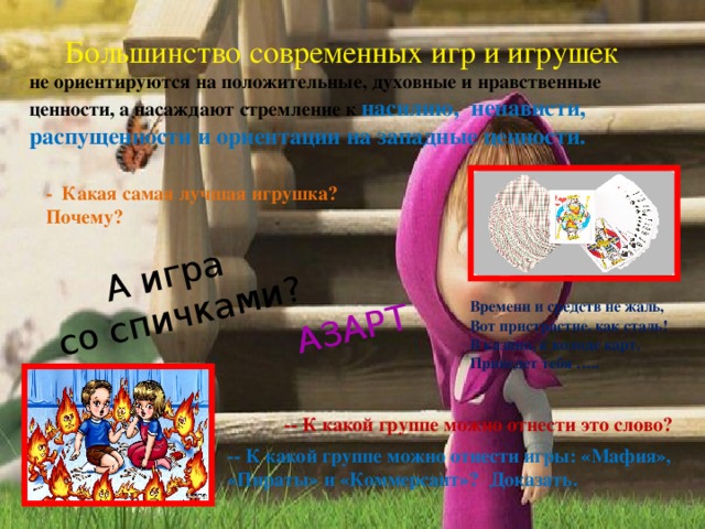 АЗАРТ А игра  со спичками?  Большинство современных игр и игрушек не ориентируются на положительные, духовные и нравственные ценности, а насаждают стремление к насилию, ненависти, распущенности и ориентации на западные ценности. - Какая самая лучшая игрушка? Почему? Времени и средств не жаль, Вот пристрастие, как сталь! В казино, к колоде карт, Приведет тебя ….. -- К какой группе можно отнести это слово? -- К какой группе можно отнести игры: «Мафия», «Пираты» и «Коммерсант»? Доказать. 
