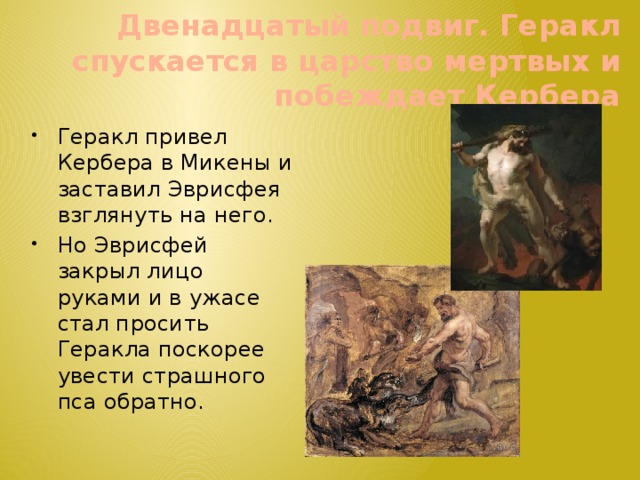 Двенадцатый подвиг. Геракл спускается в царство мертвых и побеждает Кербера Геракл привел Кербера в Микены и заставил Эврисфея взглянуть на него. Но Эврисфей закрыл лицо руками и в ужасе стал просить Геракла поскорее увести страшного пса обратно. 