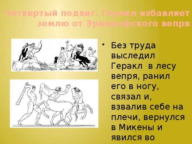 Четвертый подвиг. Геракл избавляет землю от Эриманфского вепря Без труда выследил Геракл в лесу вепря, ранил его в ногу, связал и, взвалив себе на плечи, вернулся в Микены и явился во дворец Эврисфея. 