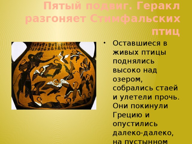 Пятый подвиг. Геракл  разгоняет Стимфальских птиц Оставшиеся в живых птицы поднялись высоко над озером, собрались стаей и улетели прочь. Они покинули Грецию и опустились далеко-далеко, на пустынном острове в бурном море. 