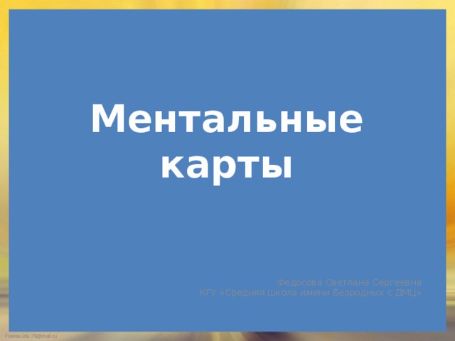 Ментальные карты Федосова Светлана Сергеевна КГУ «Средняя школа имени Безродных с ДМЦ» 