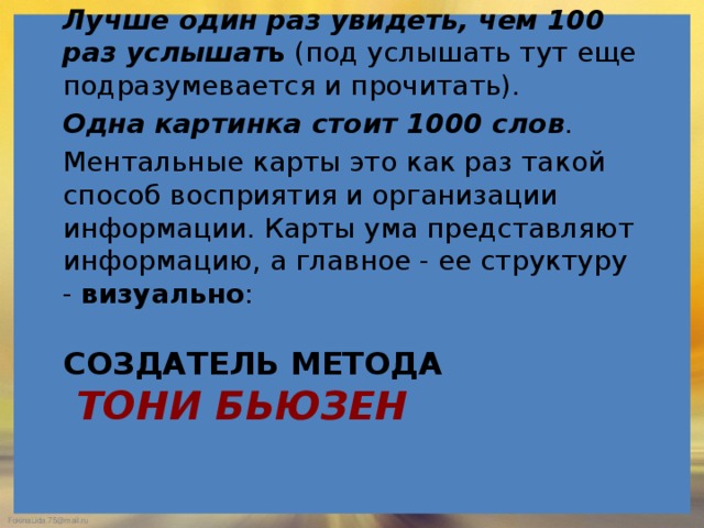   Лучше один раз увидеть, чем 100 раз услышат ь  (под услышать тут еще подразумевается и прочитать). Одна картинка стоит 1000 слов . Ментальные карты это как раз такой способ восприятия и организации информации. Карты ума представляют информацию, а главное - ее структуру -  визуально : создатель метода   Тони Бьюзен 