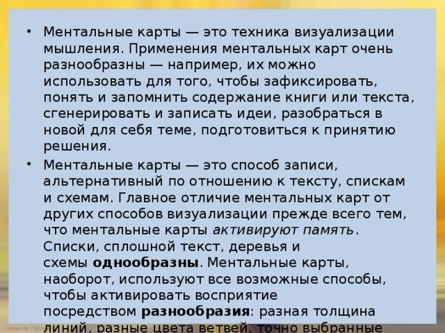 Ментальные карты — это техника визуализации мышления. Применения ментальных карт очень разнообразны — например, их можно использовать для того, чтобы зафиксировать, понять и запомнить содержание книги или текста, сгенерировать и записать идеи, разобраться в новой для себя теме, подготовиться к принятию решения. Ментальные карты — это способ записи, альтернативный по отношению к тексту, спискам и схемам. Главное отличие ментальных карт от других способов визуализации прежде всего тем, что ментальные карты  активируют память . Списки, сплошной текст, деревья и схемы  однообразны . Ментальные карты, наоборот, используют все возможные способы, чтобы активировать восприятие посредством  разнообразия : разная толщина линий, разные цвета ветвей, точно выбранные ключевые слова, использование образов и символов. Техника ментальных карт помогает не только организовать и упорядочить информацию, но и лучше воспринять, понять, запомнить и проассоциировать ее. 