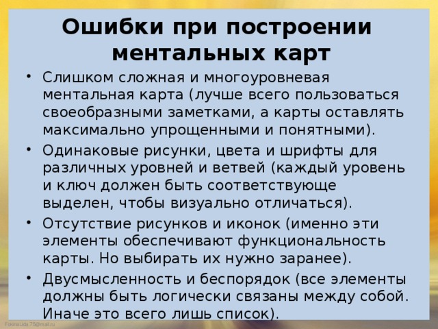  Ошибки при построении ментальных карт   Слишком сложная и многоуровневая ментальная карта (лучше всего пользоваться своеобразными заметками, а карты оставлять максимально упрощенными и понятными). Одинаковые рисунки, цвета и шрифты для различных уровней и ветвей (каждый уровень и ключ должен быть соответствующе выделен, чтобы визуально отличаться). Отсутствие рисунков и иконок (именно эти элементы обеспечивают функциональность карты. Но выбирать их нужно заранее). Двусмысленность и беспорядок (все элементы должны быть логически связаны между собой. Иначе это всего лишь список). 