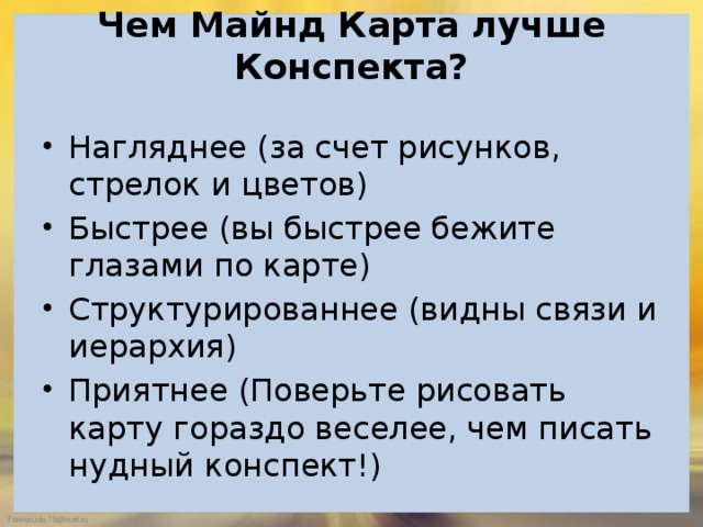 Чем Майнд Карта лучше Конспекта?   Нагляднее (за счет рисунков, стрелок и цветов) Быстрее (вы быстрее бежите глазами по карте) Структурированнее (видны связи и иерархия) Приятнее (Поверьте рисовать карту гораздо веселее, чем писать нудный конспект!) 