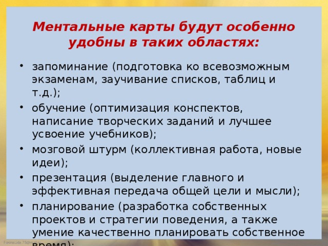   Ментальные карты будут особенно удобны в таких областях:   запоминание (подготовка ко всевозможным экзаменам, заучивание списков, таблиц и т.д.); обучение (оптимизация конспектов, написание творческих заданий и лучшее усвоение учебников); мозговой штурм (коллективная работа, новые идеи); презентация (выделение главного и эффективная передача общей цели и мысли); планирование (разработка собственных проектов и стратегии поведения, а также умение качественно планировать собственное время);   