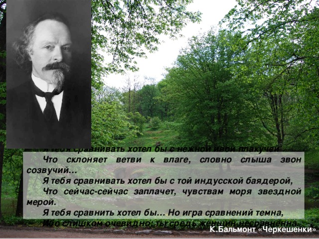Я тебя сравнивать хотел бы с нежной ивой плакучей Что склоняет ветви к влаге, словно слыша звон созвучий… Я тебя сравнивать хотел бы с той индусской баядерой, Что сейчас-сейчас заплачет, чувствам моря звездной мерой. Я тебя сравнить хотел бы… Но игра сравнений темна, Ибо слишком очевидно: ты средь женщин несравненна . К.Бальмонт «Черкешенки» 