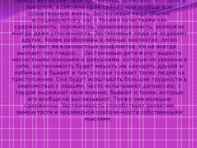 Застенчивость - явление широко распространенное, т.к. огромное количество людей подтвердит, что в некоторый период жизни они были застенчивы, возможно, это было в прошлом, возможно прям сейчас, или вообще всю сознательную жизнь. Застенчивые люди обычно ассоциируются у нас с такими качествами как сдержанность, скромность, уравновешенность, возможно иногда даже утонченность. Застенчивые люди не задевают других, более разборчивы в личных контактах, легко избегают межличностных конфликтов. Но не всегда выходит так гладко… Застенчивые дети могут вырасти несчастными юношами и девушками, которые не уверены в себе, застенчивость будет мешать им находить друзей и любимых, а бывает и так, что она толкает таких людей на преступление. Они будут испытывать большие трудности в знакомствах с людьми, часто испытывают депрессию, с трудом выражают свое мнение, бывают и такие, которые его вообще не высказывают. Также они излишне сдержанны. Застенчивость способствует развитию замкнутости и чрезмерной озабоченности собственными мыслями. 