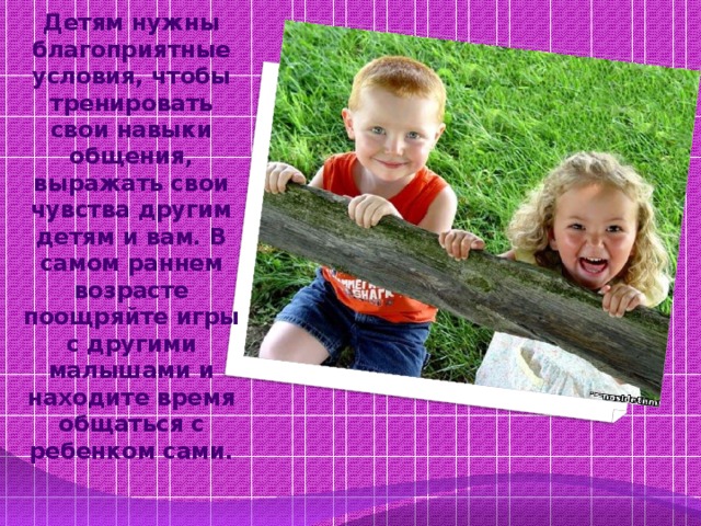 Детям нужны благоприятные условия, чтобы тренировать свои навыки общения, выражать свои чувства другим детям и вам. В самом раннем возрасте поощряйте игры с другими малышами и находите время общаться с ребенком сами.   