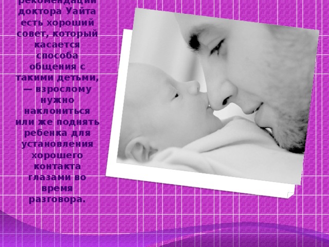 Среди других рекомендаций доктора Уайта есть хороший совет, который касается способа общения с такими детьми, — взрослому нужно наклониться или же поднять ребенка для установления хорошего контакта глазами во время разговора. 