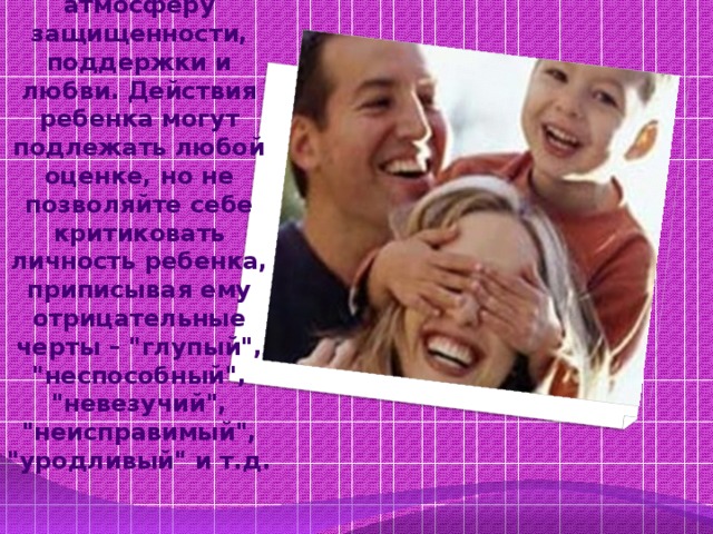 Постарайтесь создать для ребенка атмосферу защищенности, поддержки и любви. Действия ребенка могут подлежать любой оценке, но не позволяйте себе критиковать личность ребенка, приписывая ему отрицательные черты – 