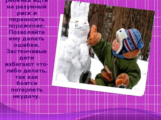 Учите ребенка идти на разумный риск и переносить поражение. Позволяйте ему делать ошибки. Застенчивые дети избегают что-либо делать, так как боятся потерпеть неудачу.   