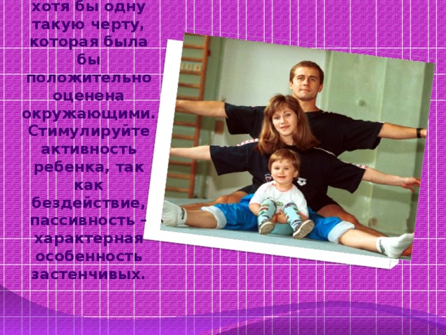 Помогите ребенку стать интересным. Следует развить хотя бы одну такую черту, которая была бы положительно оценена окружающими. Стимулируйте активность ребенка, так как бездействие, пассивность – характерная особенность застенчивых.    