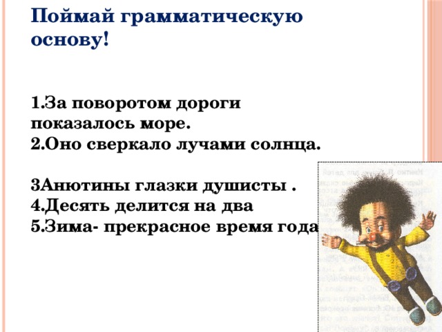 Поймай грамматическую основу!     1.За поворотом дороги показалось море. 2.Оно сверкало лучами солнца. 3Анютины глазки душисты . 4.Десять делится на два 5.Зима- прекрасное время года. 