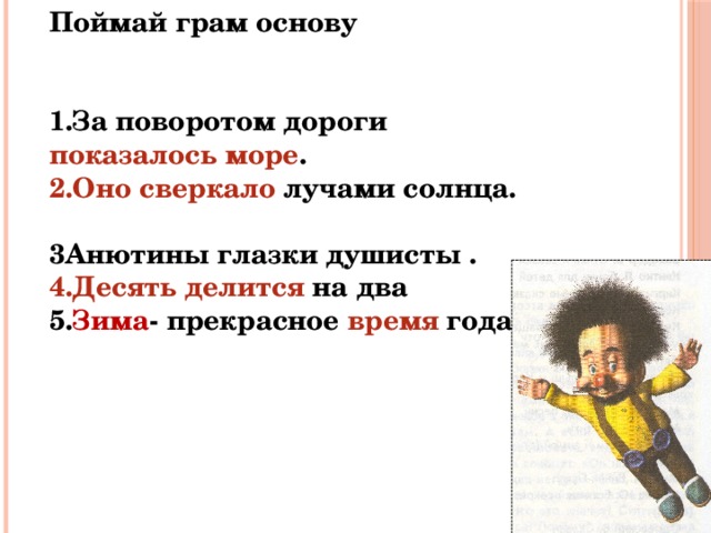 Поймай грам основу     1.За поворотом дороги показалось море . 2.Оно сверкало лучами солнца. 3Анютины глазки душисты . 4.Десять делится на два 5. Зима - прекрасное время года. 