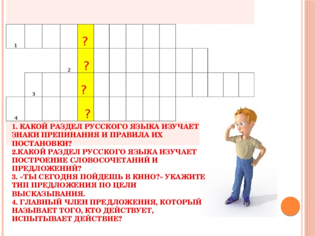 1     4 3       ?   2       ?     ?        ?                                                 1. Какой раздел русского языка изучает знаки препинания и правила их постановки? 2.Какой раздел русского языка изучает построение словосочетаний и предложений? 3. «Ты сегодня пойдешь в кино?» Укажите тип предложения по цели высказывания. 4. Главный член предложения, который называет того, кто действует, испытывает действие?  