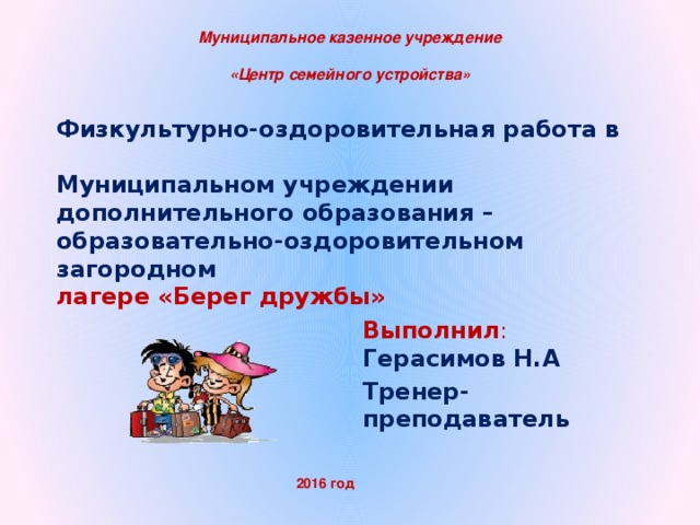 Муниципальное казенное учреждение  «Центр семейного устройства» Физкультурно-оздоровительная работа в   Муниципальном учреждении дополнительного образования – образовательно-оздоровительном загородном  лагере «Берег дружбы»   Выполнил : Герасимов Н.А Тренер-преподаватель Казенного 2016 год  