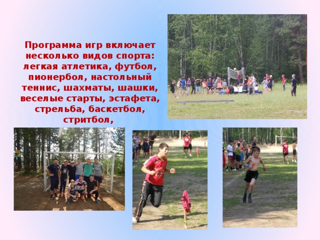 Программа игр включает несколько видов спорта: легкая атлетика, футбол, пионербол, настольный теннис, шахматы, шашки, веселые старты, эстафета, стрельба, баскетбол, стритбол, 