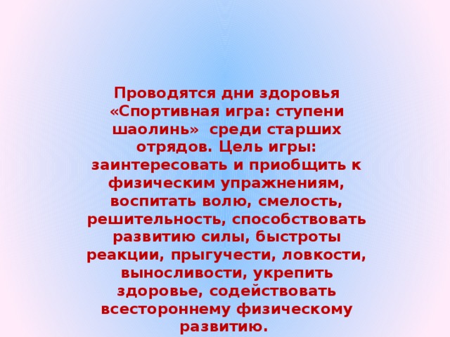 Проводятся дни здоровья «Спортивная игра: ступени шаолинь» среди старших отрядов. Цель игры: заинтересовать и приобщить к физическим упражнениям, воспитать волю, смелость, решительность, способствовать развитию силы, быстроты реакции, прыгучести, ловкости, выносливости, укрепить здоровье, содействовать всестороннему физическому развитию. 