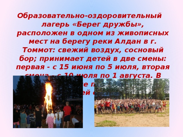 Образовательно-оздоровительный лагерь «Берег дружбы», расположен в одном из живописных мест на берегу реки Алдан в г. Томмот: свежий воздух, сосновый бор; принимает детей в две смены: первая - с 15 июня по 5 июля, вторая смена - с 10 июля по 1 августа. В каждой смене по 300 человек, возраст детей от 6 до 17 лет.  