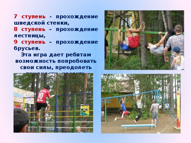 7 ступень - прохождение шведской стенки, 8 ступень – прохождение лестницы, 9 ступень – прохождение брусьев. Эта игра дает ребятам возможность попробовать свои силы, преодолеть трудности, развить физические качества. 