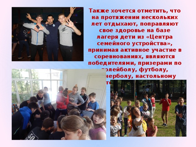 Также хочется отметить, что на протяжении нескольких лет отдыхают, поправляют свое здоровье на базе лагеря дети из «Центра семейного устройства», принимая активное участие в соревнованиях, являются победителями, призерами по волейболу, футболу, пионерболу, настольному теннису, шашкам, шахматам. 