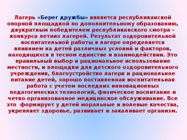 Лагерь «Берег дружбы» является республиканской опорной площадкой по дополнительному образованию, двукратным победителем республиканского смотра – конкурса летних лагерей. Результат оздоровительной воспитательной работы в лагере определяется влиянием на детей различных условий и факторов, находящихся в тесном единстве и взаимодействии. Это правильный выбор и рациональное использование местности, и площадки для детского оздоровительного учреждения, благоустройство лагеря и рациональное питание детей, хорошо поставленная воспитательная работа с учетом последних инновационных педагогических технологий, физическое воспитание и четко организованное медицинское обслуживание. Все это формирует у детей моральные и волевые качества, укрепляет здоровье, развивает и закаливает организм.  