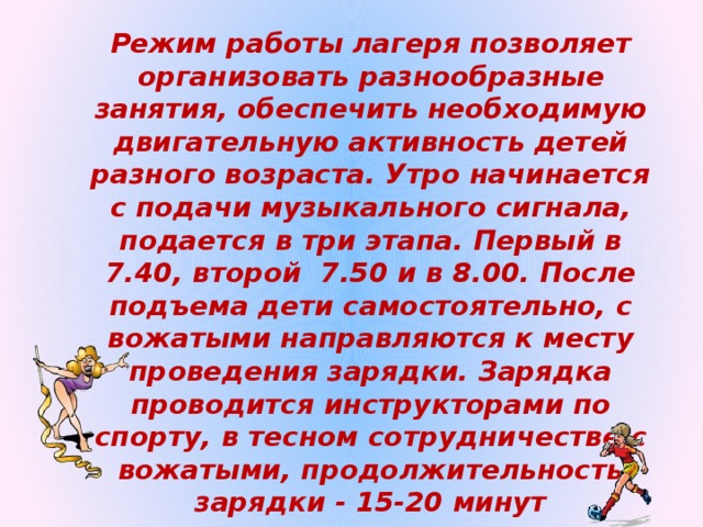 Режим работы лагеря позволяет организовать разнообразные занятия, обеспечить необходимую двигательную активность детей разного возраста. Утро начинается с подачи музыкального сигнала, подается в три этапа. Первый в 7.40, второй 7.50 и в 8.00. После подъема дети самостоятельно, с вожатыми направляются к месту проведения зарядки. Зарядка проводится инструкторами по спорту, в тесном сотрудничестве с вожатыми, продолжительность зарядки - 15-20 минут 
