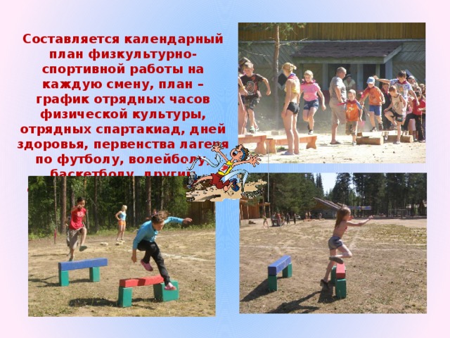 Составляется календарный план физкультурно-спортивной работы на каждую смену, план – график отрядных часов физической культуры, отрядных спартакиад, дней здоровья, первенства лагеря по футболу, волейболу, баскетболу, другим спортивным и подвижным играм. 