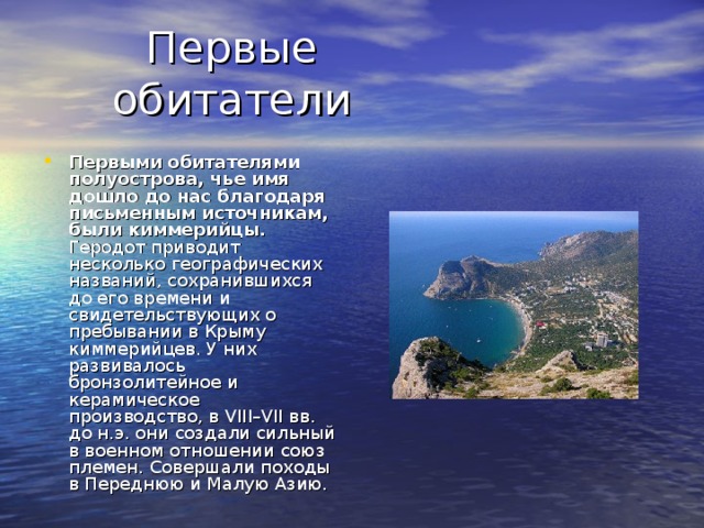 Первыми обитателями полуострова, чье имя дошло до нас благодаря письменным источникам, были киммерийцы. Геродот приводит несколько географических названий, сохранившихся до его времени и свидетельствующих о пребывании в Крыму киммерийцев. У них развивалось бронзолитейное и керамическое производство, в VIII–VII вв. до н.э. они создали сильный в военном отношении союз племен. Совершали походы в Переднюю и Малую Азию. 