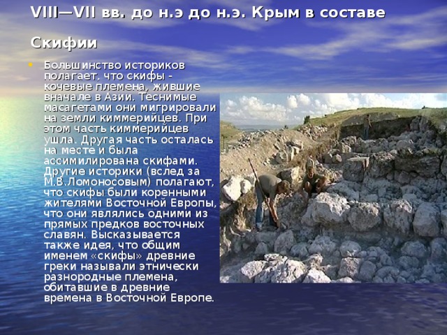 VIII—VII вв. до н.э до н.э. Крым в составе Скифии  Большинство историков полагает, что скифы - кочевые племена, жившие вначале в Азии. Теснимые масагетами они мигрировали на земли киммерийцев. При этом часть киммерийцев ушла. Другая часть осталась на месте и была ассимилирована скифами. Другие историки (вслед за М.В.Ломоносовым) полагают, что скифы были коренными жителями Восточной Европы, что они являлись одними из прямых предков восточных славян. Высказывается также идея, что общим именем «скифы» древние греки называли этнически разнородные племена, обитавшие в древние времена в Восточной Европе. 