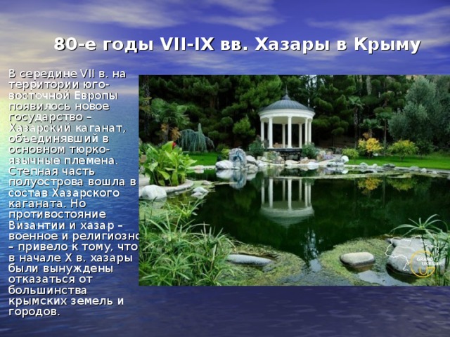 80-е годы VII-IX вв. Хазары в Крыму В середине VII в. на территории юго-восточной Европы появилось новое государство – Хазарский каганат, объединявший в основном тюрко-язычные племена. Степная часть полуострова вошла в состав Хазарского каганата. Но противостояние Византии и хазар – военное и религиозное – привело к тому, что в начале X в. хазары были вынуждены отказаться от большинства крымских земель и городов. 