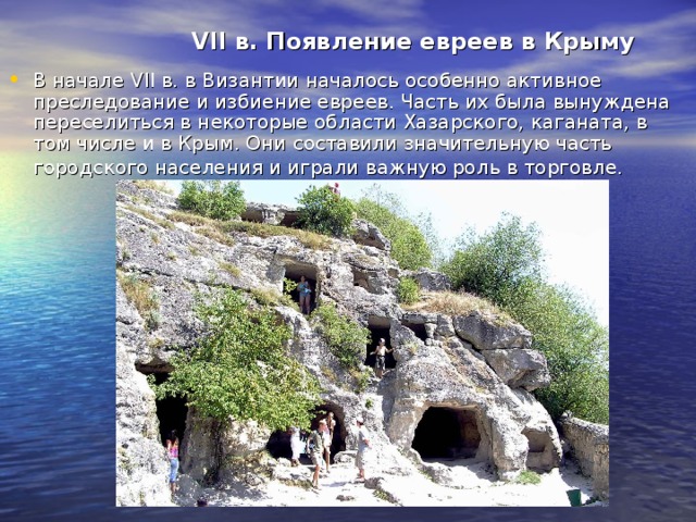 VII в. Появление евреев в Крыму В начале VII в. в Византии началось особенно активное преследование и избиение евреев. Часть их была вынуждена переселиться в некоторые области Хазарского, каганата, в том числе и в Крым. Они составили значительную часть городского населения и играли важную роль в торговле.  