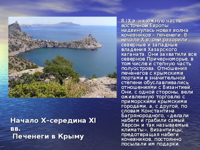 В IX в. на южную часть восточной Европы надвинулась новая волна кочевников – печенеги. В начале X в. они разорили северные и западные владения Хазарского каганата. Они захватили все северное Причерноморье, в том числе и степную часть полуострова. Отношения печенегов с крымскими портами в значительной степени обуславливались отношениями с Византией. Они, с одной стороны, вели оживленную торговлю с приморскими крымскими городами, а, с другой, по словам Константина Багрянородного, «делали набеги и грабили самый Херсон и так называемые климаты». Византийцы, предотвращая набеги кочевников, постоянно посылали им подарки. Начало X–середина XI вв.  Печенеги в Крыму 