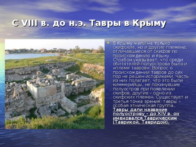 С VIII в. до н.э. Тавры в Крыму  В Крыму жили не только скифские, но и другие племена, отличавшиеся от скифов по происхождению и языку. Страбон указывает, что среди обитателей полуострова было и «племя тавров». Вопрос о происхождении тавров до сих пор не решен историками. Часть из них полагает, что это были киммерийцы, не покинувшие полуостров при появлении скифов, другие – одно из скифских племен. Существует и третья точка зрения: тавры – особая этническая группа. Тавры дали название полуострову – до XIV в. он именовался Таврическим (Таврикой, Тавридой).  