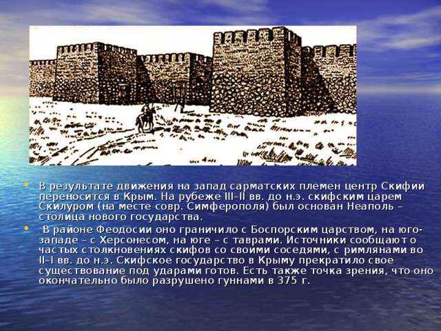 В результате движения на запад сарматских племен центр Скифии переносится в Крым. На рубеже III–II вв. до н.э. скифским царем Скилуром (на месте совр. Симферополя) был основан Неаполь – столица нового государства.  В районе Феодосии оно граничило с Боспорским царством, на юго-западе – с Херсонесом, на юге – с таврами. Источники сообщают о частых столкновениях скифов со своими соседями, с римлянами во II–I вв. до н.э. Скифское государство в Крыму прекратило свое существование под ударами готов. Есть также точка зрения, что оно окончательно было разрушено гуннами в 375 г. 