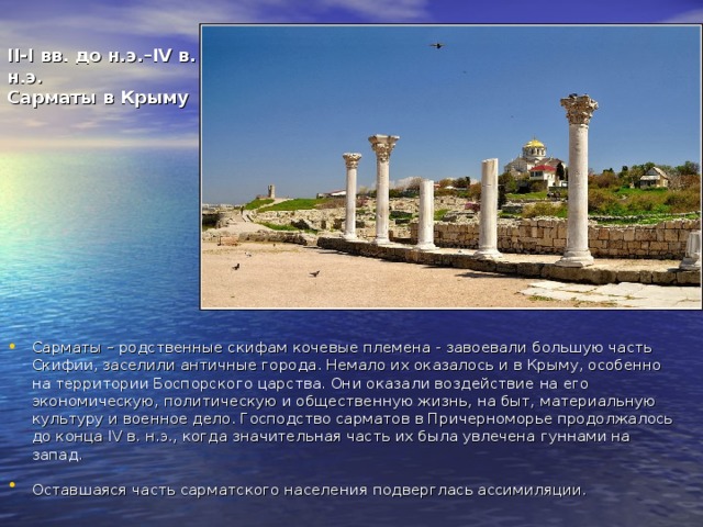 II-I вв. до н.э.–IV в. н.э.  Сарматы в Крыму Сарматы – родственные скифам кочевые племена - завоевали большую часть Скифии, заселили античные города. Немало их оказалось и в Крыму, особенно на территории Боспорского царства. Они оказали воздействие на его экономическую, политическую и общественную жизнь, на быт, материальную культуру и военное дело. Господство сарматов в Причерноморье продолжалось до конца IV в. н.э., когда значительная часть их была увлечена гуннами на запад. Оставшаяся часть сарматского населения подверглась ассимиляции.  