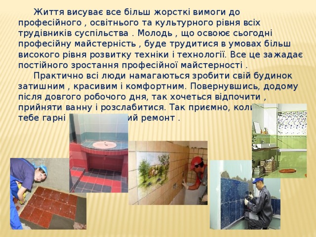 Життя висуває все більш жорсткі вимоги до професійного , освітнього та культурного рівня всіх трудівників суспільства . Молодь , що освоює сьогодні професійну майстерність , буде трудитися в умовах більш високого рівня розвитку техніки і технології. Все це зажадає постійного зростання професійної майстерності . Практично всі люди намагаються зробити свій будинок затишним , красивим і комфортним. Повернувшись, додому після довгого робочого дня, так хочеться відпочити , прийняти ванну і розслабитися. Так приємно, коли навколо тебе гарні речі, відмінний ремонт . 